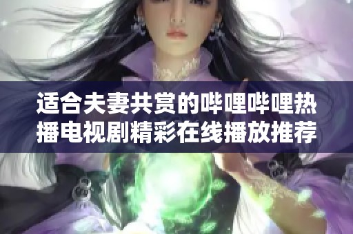 适合夫妻共赏的哔哩哔哩热播电视剧精彩在线播放推荐