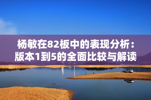 杨敏在82板中的表现分析：版本1到5的全面比较与解读