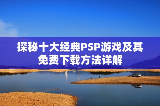 探秘十大经典PSP游戏及其免费下载方法详解