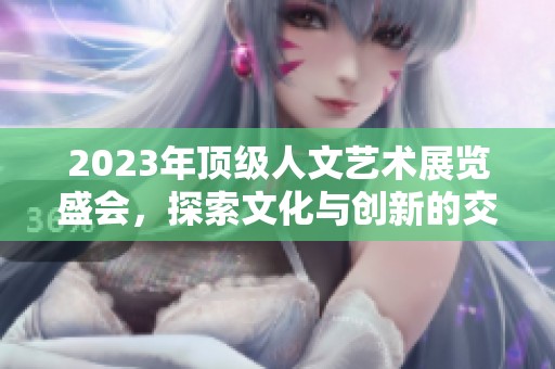 2023年顶级人文艺术展览盛会，探索文化与创新的交汇点