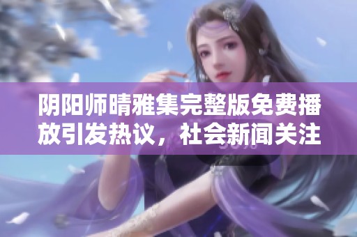 阴阳师晴雅集完整版免费播放引发热议，社会新闻关注度持续攀升