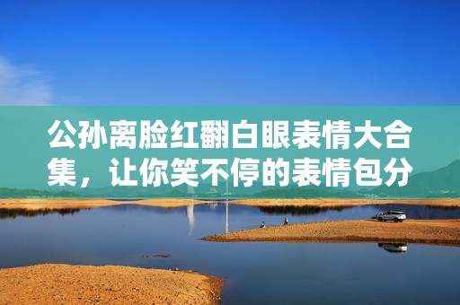 公孙离脸红翻白眼表情大合集，让你笑不停的表情包分享