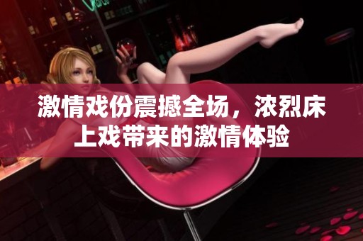 激情戏份震撼全场，浓烈床上戏带来的激情体验