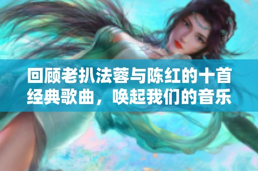 回顾老扒法蓉与陈红的十首经典歌曲，唤起我们的音乐回忆