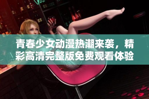 青春少女动漫热潮来袭，精彩高清完整版免费观看体验