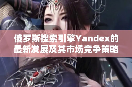 俄罗斯搜索引擎Yandex的最新发展及其市场竞争策略分析