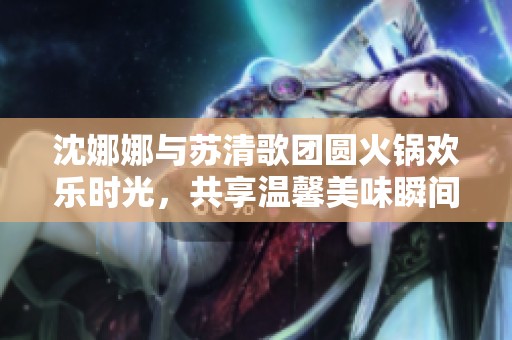 沈娜娜与苏清歌团圆火锅欢乐时光，共享温馨美味瞬间