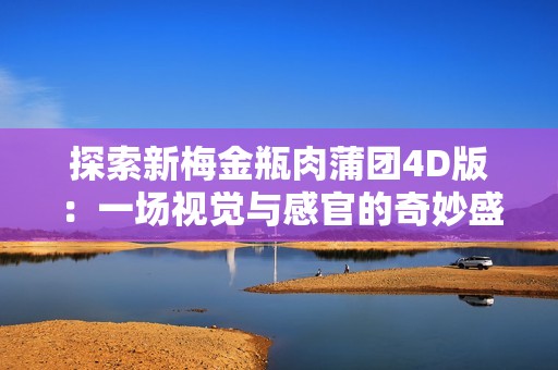 探索新梅金瓶肉蒲团4D版：一场视觉与感官的奇妙盛宴