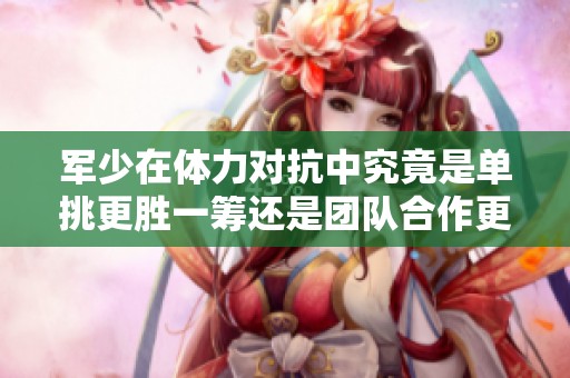 军少在体力对抗中究竟是单挑更胜一筹还是团队合作更为强劲