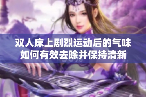 双人床上剧烈运动后的气味如何有效去除并保持清新