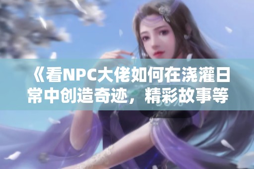 《看NPC大佬如何在浇灌日常中创造奇迹，精彩故事等你来发现》